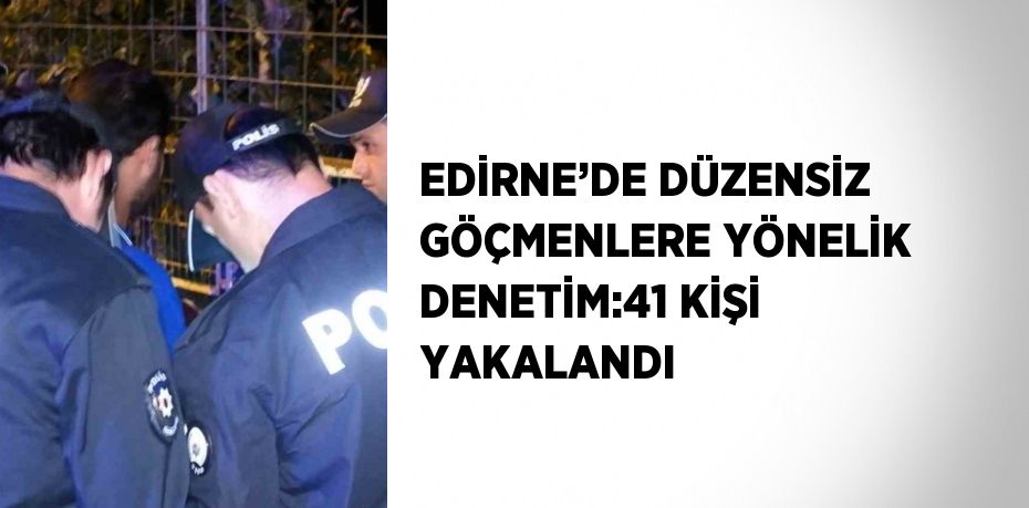 EDİRNE’DE DÜZENSİZ GÖÇMENLERE YÖNELİK DENETİM:41 KİŞİ YAKALANDI