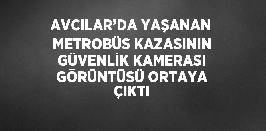 AVCILAR’DA YAŞANAN METROBÜS KAZASININ GÜVENLİK KAMERASI GÖRÜNTÜSÜ ORTAYA ÇIKTI