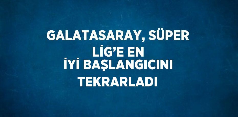 GALATASARAY, SÜPER LİG’E EN İYİ BAŞLANGICINI TEKRARLADI