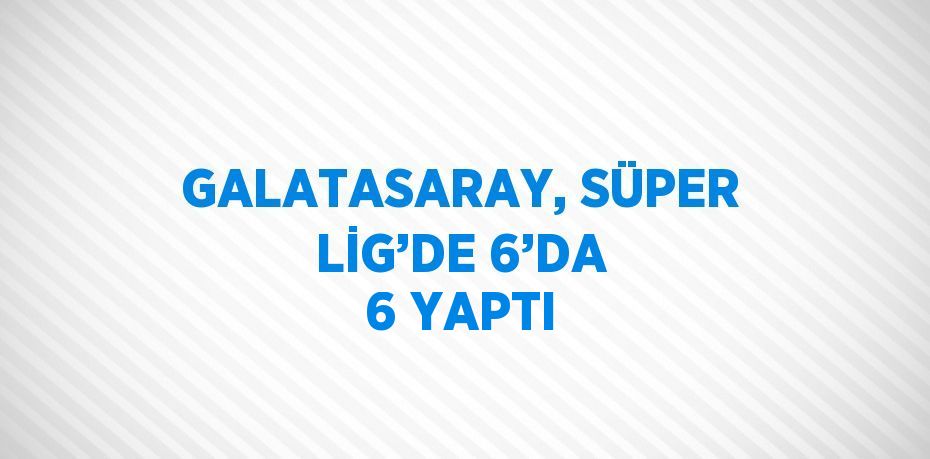 GALATASARAY, SÜPER LİG’DE 6’DA 6 YAPTI