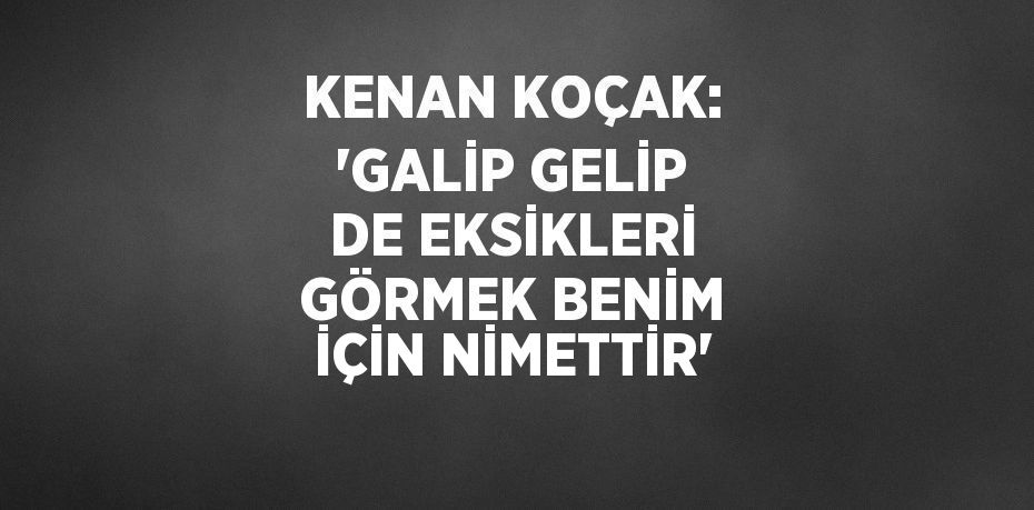 KENAN KOÇAK: 'GALİP GELİP DE EKSİKLERİ GÖRMEK BENİM İÇİN NİMETTİR'