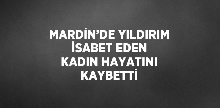 MARDİN’DE YILDIRIM İSABET EDEN KADIN HAYATINI KAYBETTİ