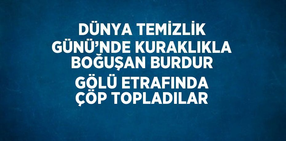 DÜNYA TEMİZLİK GÜNÜ’NDE KURAKLIKLA BOĞUŞAN BURDUR GÖLÜ ETRAFINDA ÇÖP TOPLADILAR