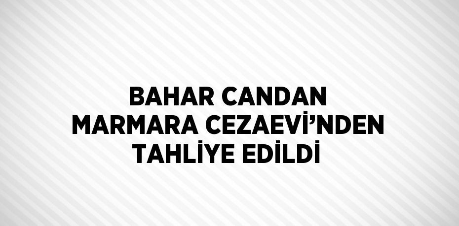 BAHAR CANDAN MARMARA CEZAEVİ’NDEN TAHLİYE EDİLDİ