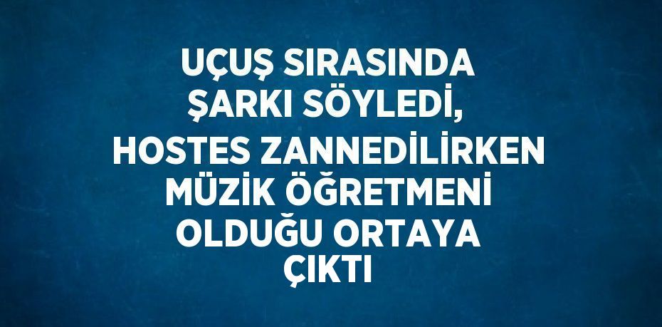 UÇUŞ SIRASINDA ŞARKI SÖYLEDİ, HOSTES ZANNEDİLİRKEN MÜZİK ÖĞRETMENİ OLDUĞU ORTAYA ÇIKTI