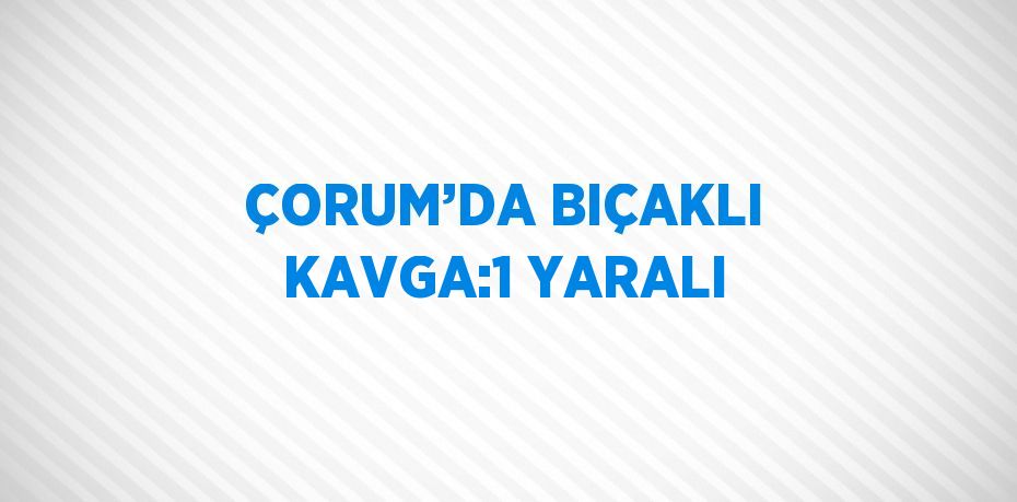 ÇORUM’DA BIÇAKLI KAVGA:1 YARALI