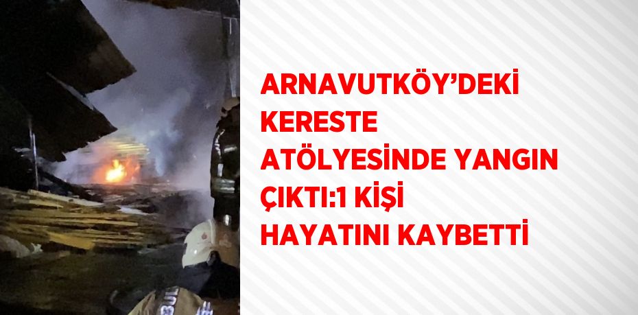 ARNAVUTKÖY’DEKİ KERESTE ATÖLYESİNDE YANGIN ÇIKTI:1 KİŞİ HAYATINI KAYBETTİ