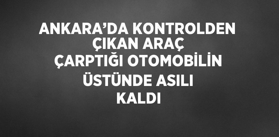 ANKARA’DA KONTROLDEN ÇIKAN ARAÇ ÇARPTIĞI OTOMOBİLİN ÜSTÜNDE ASILI KALDI