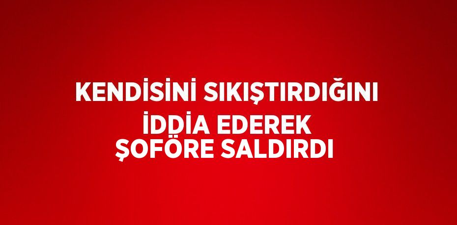 KENDİSİNİ SIKIŞTIRDIĞINI İDDİA EDEREK ŞOFÖRE SALDIRDI