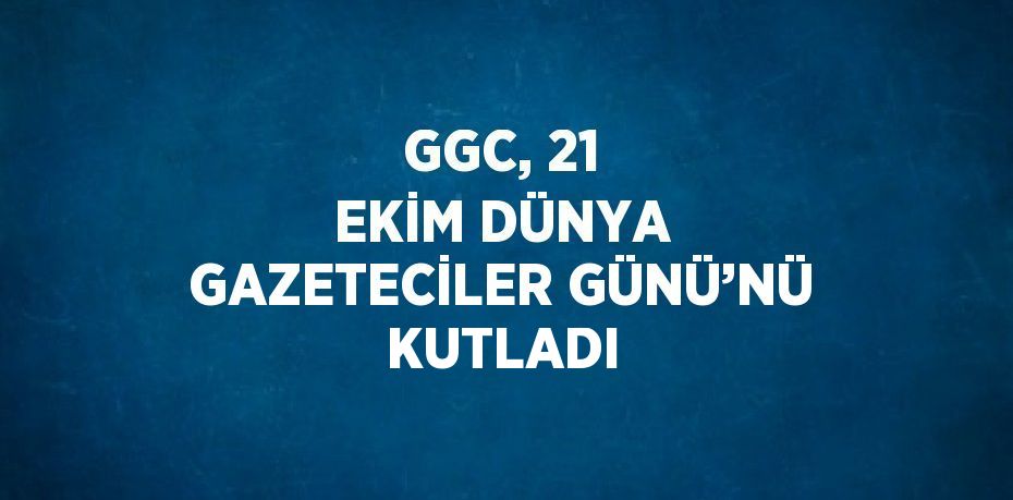 GGC, 21 EKİM DÜNYA GAZETECİLER GÜNÜ’NÜ KUTLADI