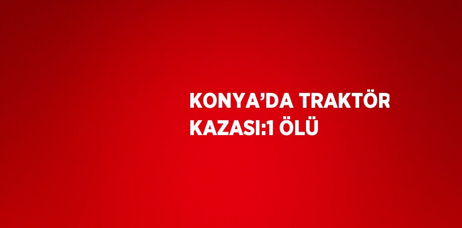 KONYA’DA TRAKTÖR KAZASI:1 ÖLÜ