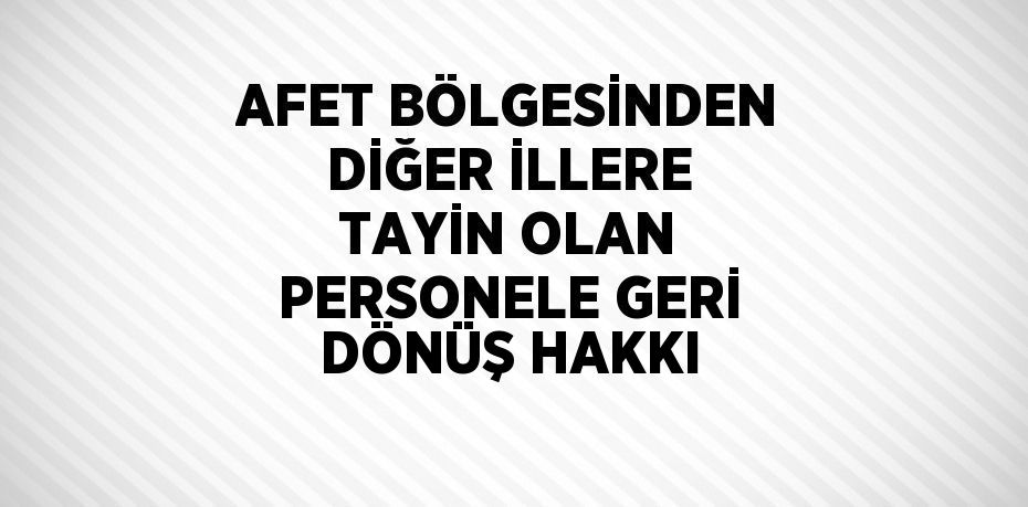 AFET BÖLGESİNDEN DİĞER İLLERE TAYİN OLAN PERSONELE GERİ DÖNÜŞ HAKKI