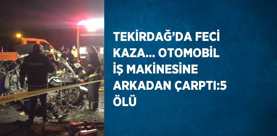 TEKİRDAĞ’DA FECİ KAZA... OTOMOBİL İŞ MAKİNESİNE ARKADAN ÇARPTI:5 ÖLÜ