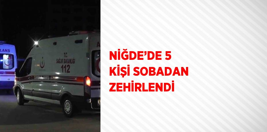 NİĞDE’DE 5 KİŞİ SOBADAN ZEHİRLENDİ