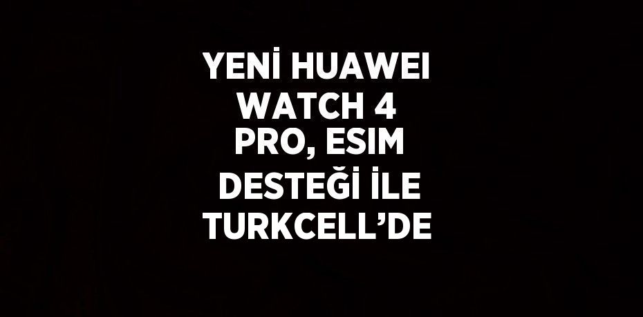 YENİ HUAWEI WATCH 4 PRO, ESIM DESTEĞİ İLE TURKCELL’DE