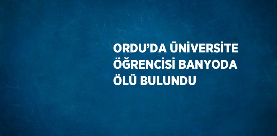 ORDU’DA ÜNİVERSİTE ÖĞRENCİSİ BANYODA ÖLÜ BULUNDU