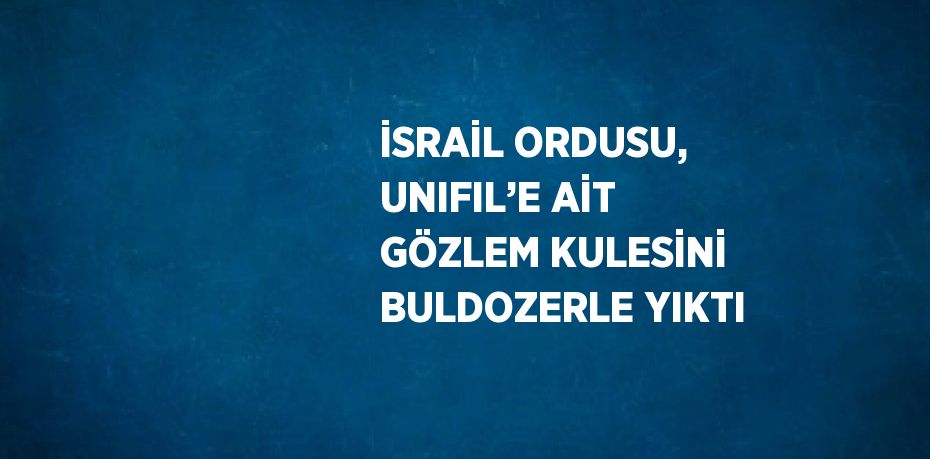 İSRAİL ORDUSU, UNIFIL’E AİT GÖZLEM KULESİNİ BULDOZERLE YIKTI