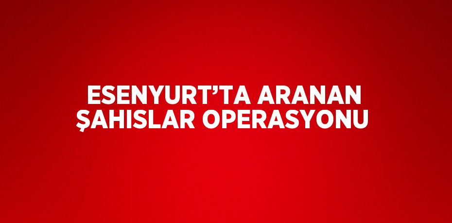 ESENYURT’TA ARANAN ŞAHISLAR OPERASYONU