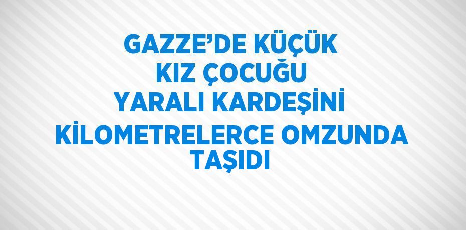 GAZZE’DE KÜÇÜK KIZ ÇOCUĞU YARALI KARDEŞİNİ KİLOMETRELERCE OMZUNDA TAŞIDI