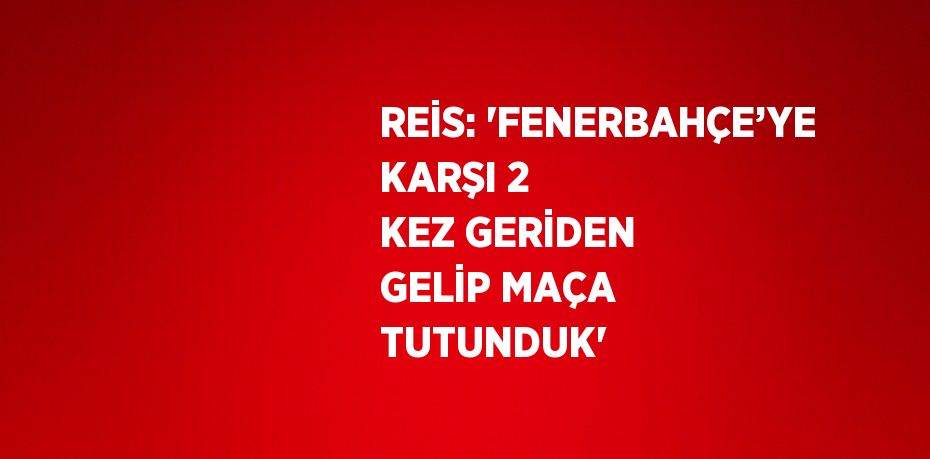 REİS: 'FENERBAHÇE’YE KARŞI 2 KEZ GERİDEN GELİP MAÇA TUTUNDUK'