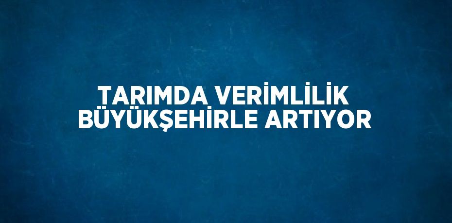 TARIMDA VERİMLİLİK BÜYÜKŞEHİRLE ARTIYOR