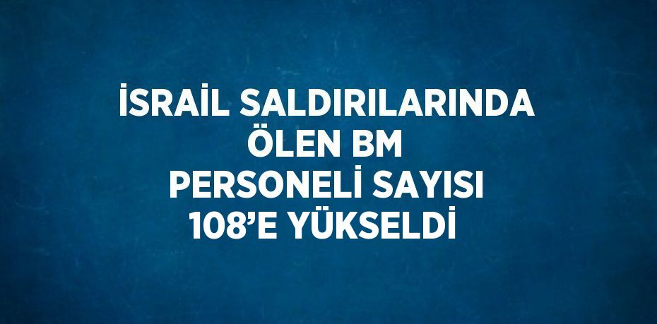 İSRAİL SALDIRILARINDA ÖLEN BM PERSONELİ SAYISI 108’E YÜKSELDİ