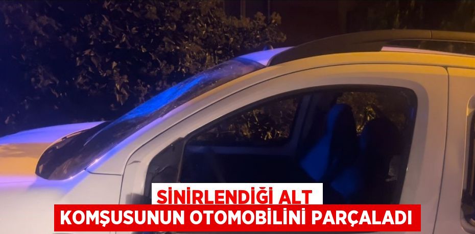 SİNİRLENDİĞİ ALT KOMŞUSUNUN OTOMOBİLİNİ PARÇALADI