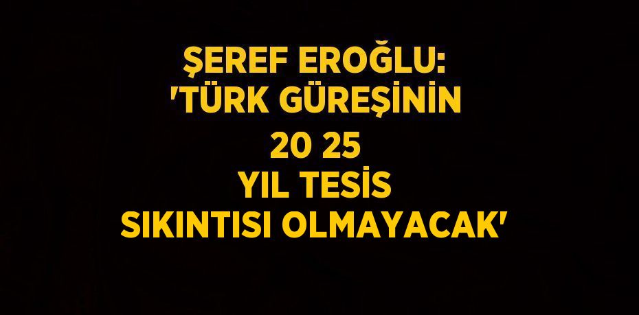 ŞEREF EROĞLU: 'TÜRK GÜREŞİNİN 20 25 YIL TESİS SIKINTISI OLMAYACAK'