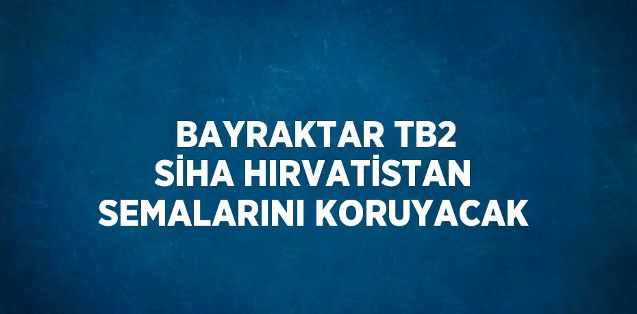 BAYRAKTAR TB2 SİHA HIRVATİSTAN SEMALARINI KORUYACAK