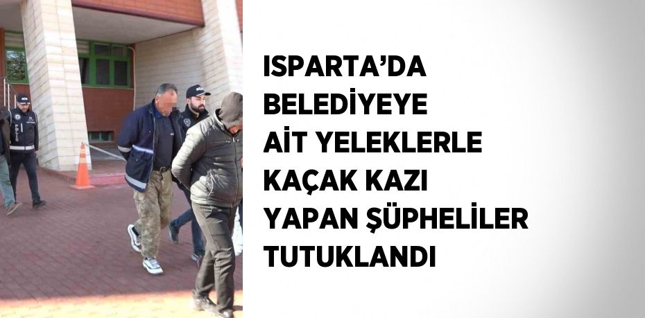 ISPARTA’DA BELEDİYEYE AİT YELEKLERLE KAÇAK KAZI YAPAN ŞÜPHELİLER TUTUKLANDI