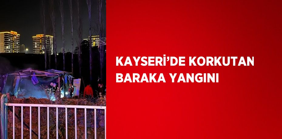 KAYSERİ’DE KORKUTAN BARAKA YANGINI