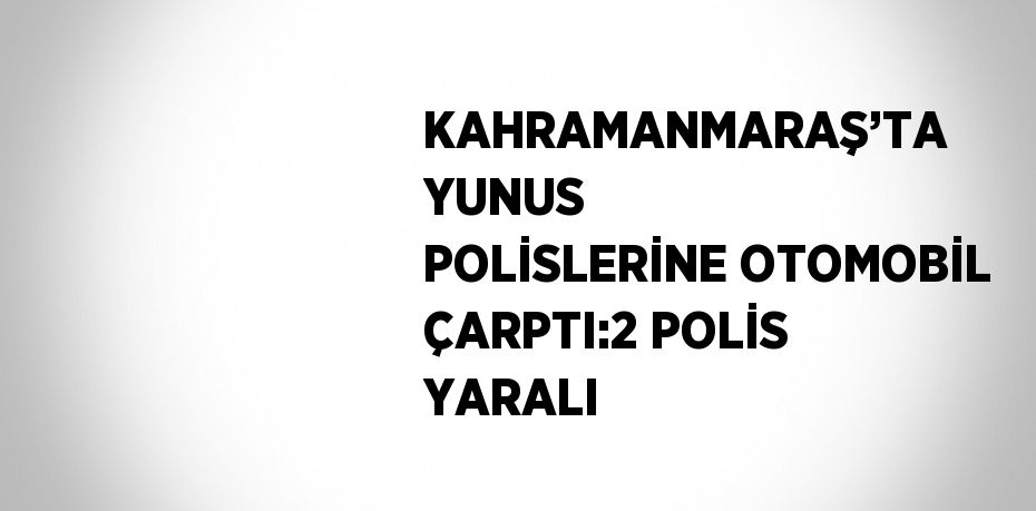 KAHRAMANMARAŞ’TA YUNUS POLİSLERİNE OTOMOBİL ÇARPTI:2 POLİS YARALI