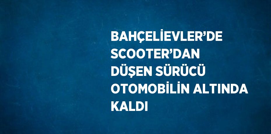 BAHÇELİEVLER’DE SCOOTER’DAN DÜŞEN SÜRÜCÜ OTOMOBİLİN ALTINDA KALDI