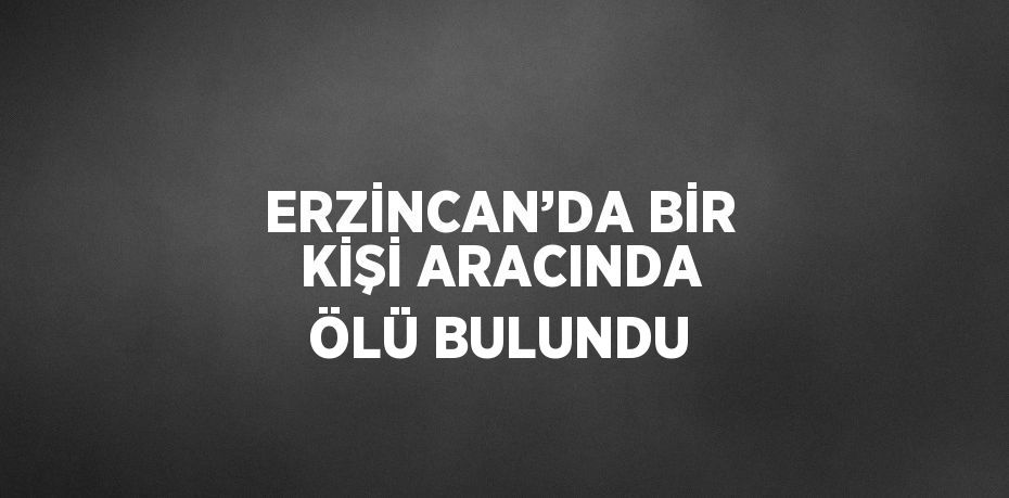 ERZİNCAN’DA BİR KİŞİ ARACINDA ÖLÜ BULUNDU