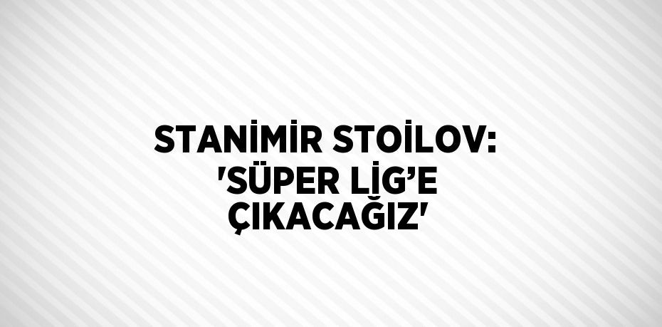 STANİMİR STOİLOV: 'SÜPER LİG’E ÇIKACAĞIZ'