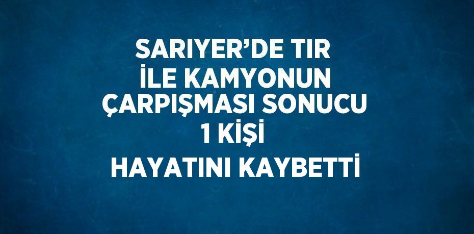 SARIYER’DE TIR İLE KAMYONUN ÇARPIŞMASI SONUCU 1 KİŞİ HAYATINI KAYBETTİ