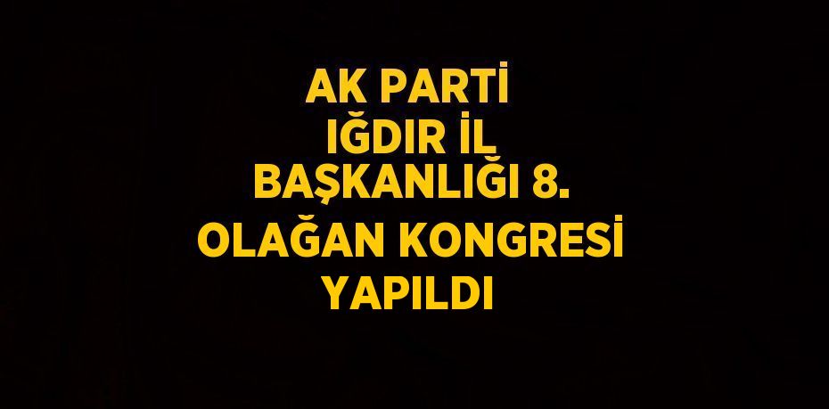 AK PARTİ IĞDIR İL BAŞKANLIĞI 8. OLAĞAN KONGRESİ YAPILDI