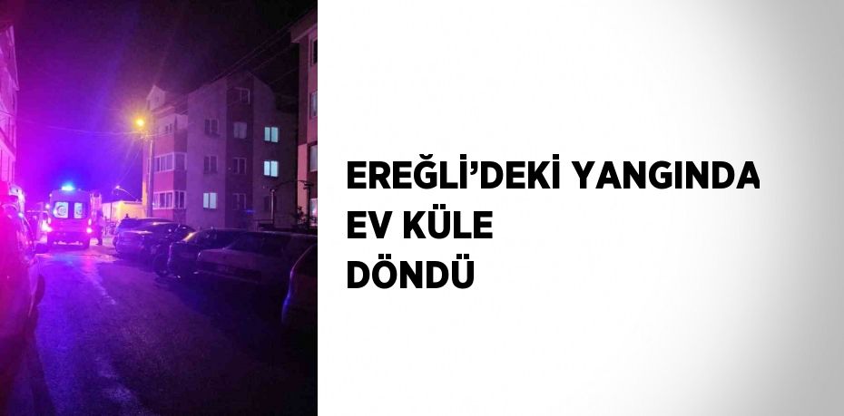 EREĞLİ’DEKİ YANGINDA EV KÜLE DÖNDÜ