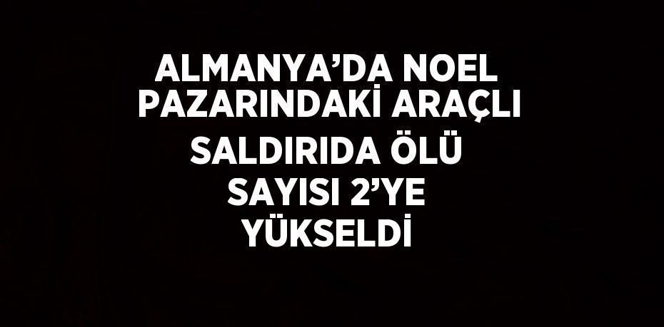 ALMANYA’DA NOEL PAZARINDAKİ ARAÇLI SALDIRIDA ÖLÜ SAYISI 2’YE YÜKSELDİ