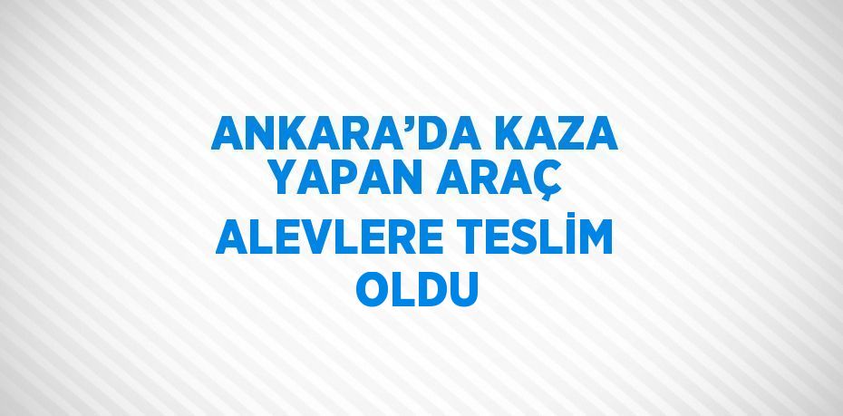 ANKARA’DA KAZA YAPAN ARAÇ ALEVLERE TESLİM OLDU