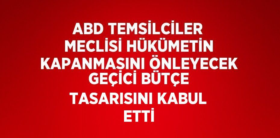 ABD TEMSİLCİLER MECLİSİ HÜKÜMETİN KAPANMASINI ÖNLEYECEK GEÇİCİ BÜTÇE TASARISINI KABUL ETTİ