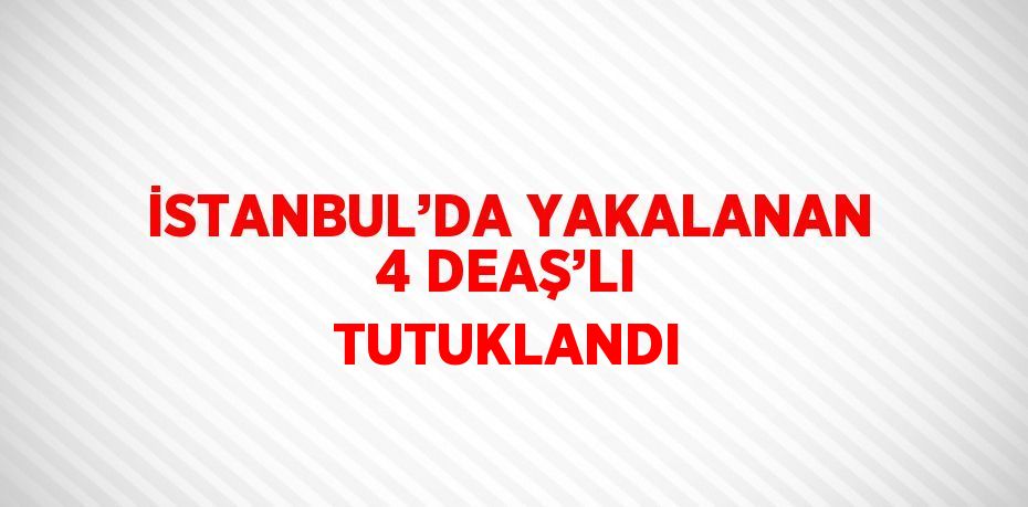 İSTANBUL’DA YAKALANAN 4 DEAŞ’LI TUTUKLANDI