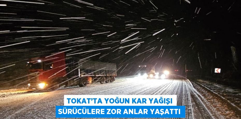 TOKAT’TA YOĞUN KAR YAĞIŞI SÜRÜCÜLERE ZOR ANLAR YAŞATTI