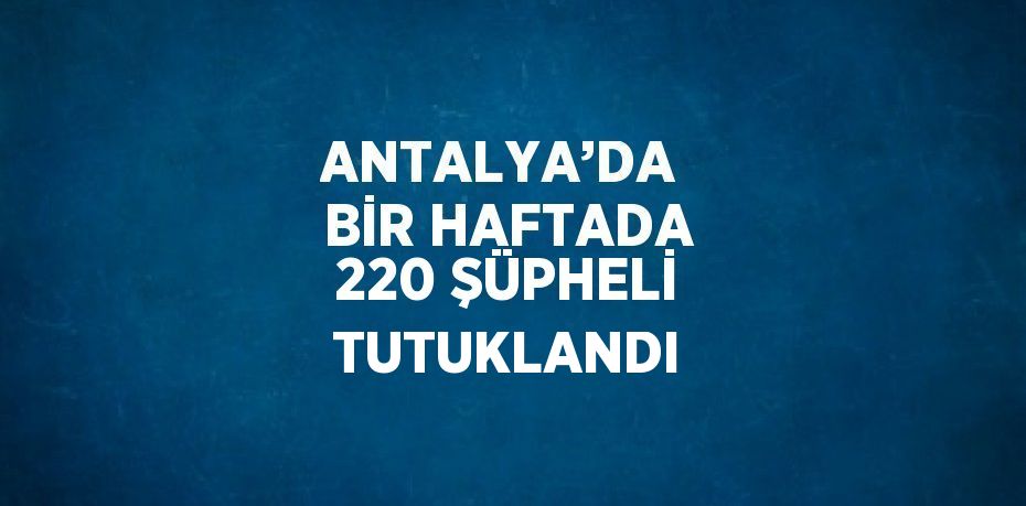 ANTALYA’DA  BİR HAFTADA 220 ŞÜPHELİ TUTUKLANDI