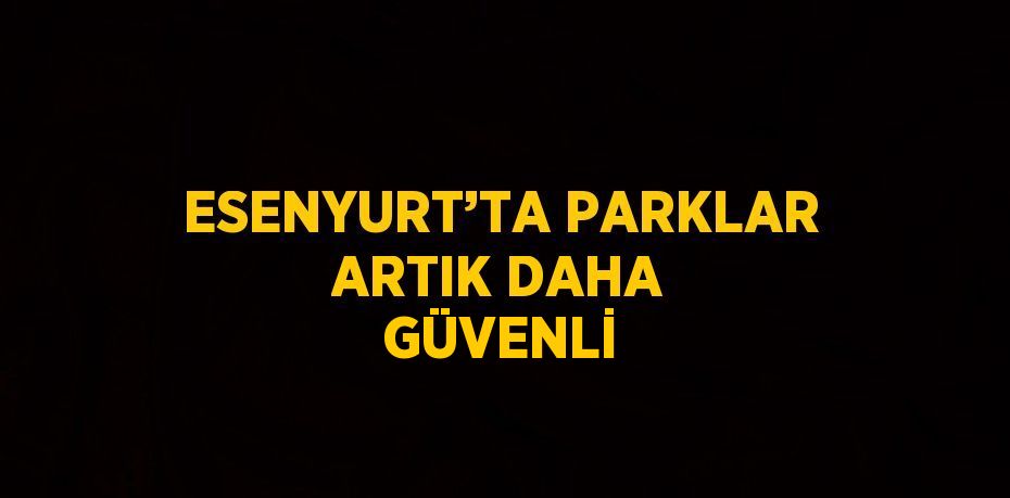 ESENYURT’TA PARKLAR ARTIK DAHA GÜVENLİ