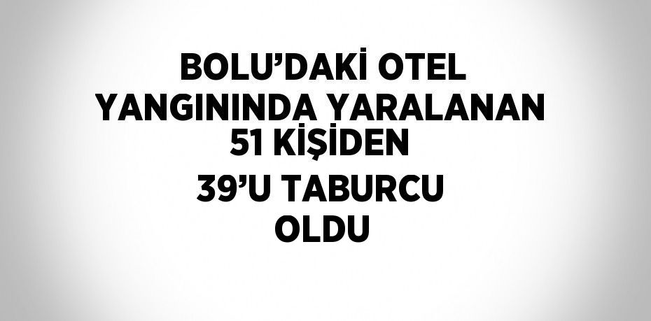 BOLU’DAKİ OTEL YANGININDA YARALANAN 51 KİŞİDEN 39’U TABURCU OLDU