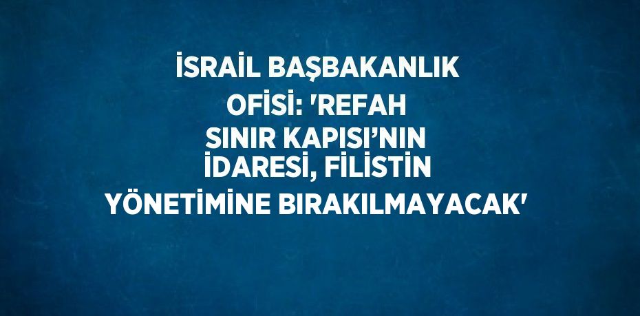 İSRAİL BAŞBAKANLIK OFİSİ: 'REFAH SINIR KAPISI’NIN İDARESİ, FİLİSTİN YÖNETİMİNE BIRAKILMAYACAK'