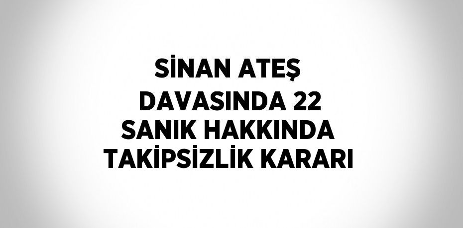 SİNAN ATEŞ DAVASINDA 22 SANIK HAKKINDA TAKİPSİZLİK KARARI