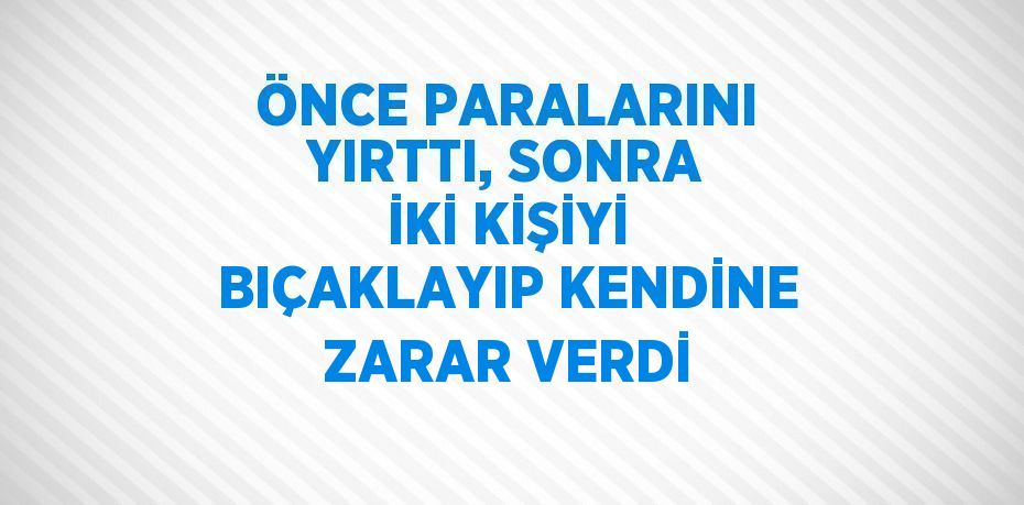 ÖNCE PARALARINI YIRTTI, SONRA İKİ KİŞİYİ BIÇAKLAYIP KENDİNE ZARAR VERDİ