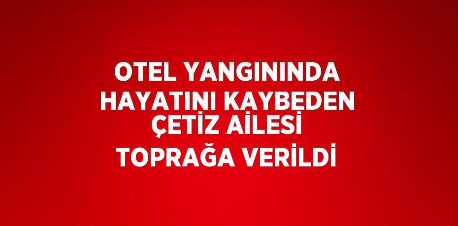 OTEL YANGININDA HAYATINI KAYBEDEN ÇETİZ AİLESİ TOPRAĞA VERİLDİ